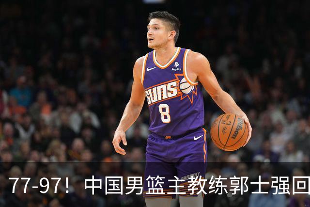 77-97！中国男篮主教练郭士强回应，日本媒体点评，韩国媒体发声